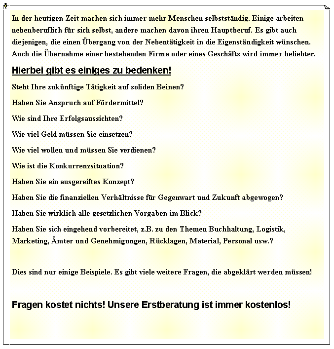 Textfeld: In der heutigen Zeit machen sich immer mehr Menschen selbstst�ndig. Einige arbeiten nebenberuflich f�r sich selbst, andere machen davon ihren Hauptberuf. Es gibt auch diejenigen, die einen �bergang von der Nebent�tigkeit in die Eigenst�ndigkeit w�nschen. Auch die �bernahme einer bestehenden Firma oder eines Gesch�fts wird immer beliebter.Hierbei gibt es einiges zu bedenken!Steht Ihre zuk�nftige T�tigkeit auf soliden Beinen?Haben Sie Anspruch auf F�rdermittel?Wie sind Ihre Erfolgsaussichten?Wie viel Geld m�ssen Sie einsetzen?Wie viel wollen und m�ssen Sie verdienen?Wie ist die Konkurrenzsituation?Haben Sie ein ausgereiftes Konzept?Haben Sie die finanziellen Verh�ltnisse f�r Gegenwart und Zukunft abgewogen?Haben Sie wirklich alle gesetzlichen Vorgaben im Blick?Haben Sie sich eingehend vorbereitet, z.B. zu den Themen Buchhaltung, Logistik, Marketing, �mter und Genehmigungen, R�cklagen, Material, Personal usw.?Dies sind nur einige Beispiele. Es gibt viele weitere Fragen, die abgekl�rt werden m�ssen! Fragen kostet nichts! Unsere Erstberatung ist immer kostenlos!