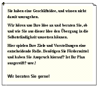 Textfeld: Sie haben eine Gesch�ftsidee, und wissen nicht damit umzugehen.Wir h�ren uns Ihre Idee an und beraten Sie, ob und wie Sie aus dieser Idee den �bergang in die Selbstst�ndigkeit umsetzen k�nnen.Hier spielen Ihre Ziele und Vorstellungen eine entscheidende Rolle. Ben�tigen Sie F�rdermittel und haben Sie Anspruch hierauf? Ist Ihr Plan ausgereift? usw.!Wir beraten Sie gerne!