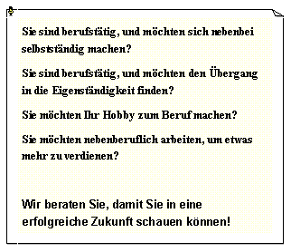 Textfeld: Sie sind berufst�tig, und m�chten sich nebenbei selbstst�ndig machen?Sie sind berufst�tig, und m�chten den �bergang in die Eigenst�ndigkeit finden?Sie m�chten Ihr Hobby zum Beruf machen?Sie m�chten nebenberuflich arbeiten, um etwas mehr zu verdienen?Wir beraten Sie, damit Sie in eine erfolgreiche Zukunft schauen k�nnen!