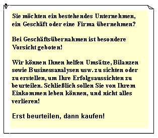 Textfeld: Sie m�chten ein bestehendes Unternehmen, ein Gesch�ft oder eine Firma �bernehmen?Bei Gesch�fts�bernahmen ist besondere Vorsicht geboten!Wir k�nnen Ihnen helfen Ums�tze, Bilanzen sowie Businessanalysen usw. zu sichten oder zu erstellen, um Ihre Erfolgsaussichten zu beurteilen. Schlie�lich sollen Sie von Ihrem Einkommen leben k�nnen, und nicht alles verlieren!Erst beurteilen, dann kaufen!