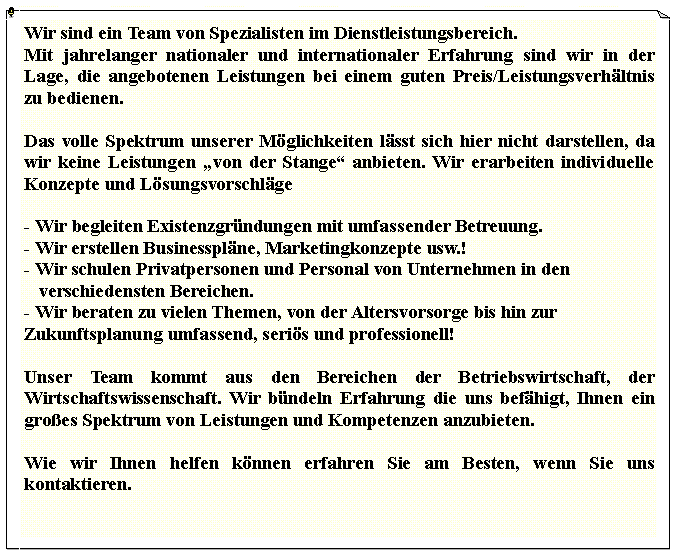 Textfeld: Wir sind ein Team von Spezialisten im Dienstleistungsbereich.Mit jahrelanger nationaler und internationaler Erfahrung sind wir in der Lage, die angebotenen Leistungen bei einem guten Preis/Leistungsverh�ltnis zu bedienen.Das volle Spektrum unserer M�glichkeiten l�sst sich hier nicht darstellen, da wir keine Leistungen �von der Stange� anbieten. Wir erarbeiten individuelle Konzepte und L�sungsvorschl�ge- Wir begleiten Existenzgr�ndungen mit umfassender Betreuung.- Wir erstellen Businesspl�ne, Marketingkonzepte usw.!- Wir schulen Privatpersonen und Personal von Unternehmen in den     verschiedensten Bereichen.- Wir beraten zu vielen Themen, von der Altersvorsorge bis hin zur    Zukunftsplanung umfassend, seri�s und professionell!Unser Team kommt aus den Bereichen der Betriebswirtschaft, der Wirtschaftswissenschaft. Wir b�ndeln Erfahrung die uns bef�higt, Ihnen ein gro�es Spektrum von Leistungen und Kompetenzen anzubieten.Wie wir Ihnen helfen k�nnen erfahren Sie am Besten, wenn Sie uns kontaktieren.