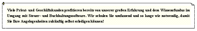 Textfeld: Viele Privat- und Gesch�ftskunden profitieren bereits von unserer gro�en Erfahrung und dem Wissensfundus im Umgang mit Steuer� und Buchhaltungssoftware. Wir schulen Sie umfassend und so lange wie notwendig, damit Sie Ihre Angelegenheiten zuk�nftig selbst erledigen k�nnen! 