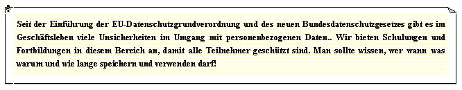 Textfeld: Seit der Einf�hrung der EU-Datenschutzgrundverordnung und des neuen Bundesdatenschutzgesetzes gibt es im Gesch�ftsleben viele Unsicherheiten im Umgang mit personenbezogenen Daten.. Wir bieten Schulungen und Fortbildungen in diesem Bereich an, damit alle Teilnehmer gesch�tzt sind. Man sollte wissen, wer wann was warum und wie lange speichern und verwenden darf!