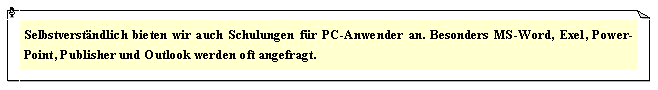 Textfeld: Selbstverst�ndlich bieten wir auch Schulungen f�r PC-Anwender an. Besonders MS-Word, Exel, Power-Point, Publisher und Outlook werden oft angefragt.