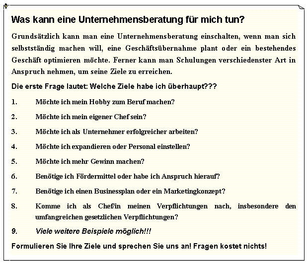 Textfeld: Was kann eine Unternehmensberatung f�r mich tun?Grunds�tzlich kann man eine Unternehmensberatung einschalten, wenn man sich selbstst�ndig machen will, eine Gesch�fts�bernahme plant oder ein bestehendes Gesch�ft optimieren m�chte. Ferner kann man Schulungen verschiedenster Art in Anspruch nehmen, um seine Ziele zu erreichen.Die erste Frage lautet: Welche Ziele habe ich �berhaupt???M�chte ich mein Hobby zum Beruf machen?M�chte ich mein eigener Chef sein?M�chte ich als Unternehmer erfolgreicher arbeiten?M�chte ich expandieren oder Personal einstellen?M�chte ich mehr Gewinn machen?Ben�tige ich F�rdermittel oder habe ich Anspruch hierauf?Ben�tige ich einen Businessplan oder ein Marketingkonzept?Komme ich als Chef/in meinen Verpflichtungen nach, insbesondere den umfangreichen gesetzlichen Verpflichtungen?Viele weitere Beispiele m�glich!!!Formulieren Sie Ihre Ziele und sprechen Sie uns an! Fragen kostet nichts!